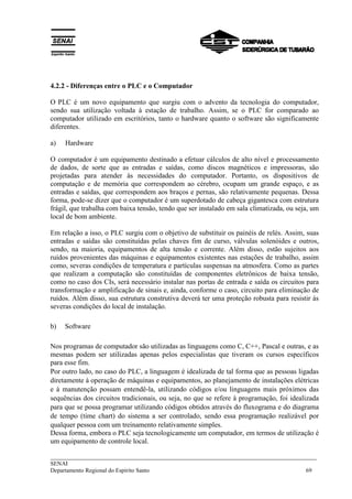 ___________________________________________________________________________
SENAI
Departamento Regional do Espírito Santo 69
4.2.2 - Diferenças entre o PLC e o Computador
O PLC é um novo equipamento que surgiu com o advento da tecnologia do computador,
sendo sua utilização voltada à estação de trabalho. Assim, se o PLC for comparado ao
computador utilizado em escritórios, tanto o hardware quanto o software são significamente
diferentes.
a) Hardware
O computador é um equipamento destinado a efetuar cálculos de alto nível e processamento
de dados, de sorte que as entradas e saídas, como discos magnéticos e impressoras, são
projetadas para atender às necessidades do computador. Portanto, os dispositivos de
computação e de memória que correspondem ao cérebro, ocupam um grande espaço, e as
entradas e saídas, que correspondem aos braços e pernas, são relativamente pequenas. Dessa
forma, pode-se dizer que o computador é um superdotado de cabeça gigantesca com estrutura
frágil, que trabalha com baixa tensão, tendo que ser instalado em sala climatizada, ou seja, um
local de bom ambiente.
Em relação a isso, o PLC surgiu com o objetivo de substituir os painéis de relés. Assim, suas
entradas e saídas são constituídas pelas chaves fim de curso, válvulas solenóides e outros,
sendo, na maioria, equipamentos de alta tensão e corrente. Além disso, estão sujeitos aos
ruídos provenientes das máquinas e equipamentos existentes nas estações de trabalho, assim
como, severas condições de temperatura e partículas suspensas na atmosfera. Como as partes
que realizam a computação são constituídas de componentes eletrônicos de baixa tensão,
como no caso dos CIs, será necessário instalar nas portas de entrada e saída os circuitos para
transformação e amplificação de sinais e, ainda, conforme o caso, circuito para eliminação de
ruídos. Além disso, sua estrutura construtiva deverá ter uma proteção robusta para resistir às
severas condições do local de instalação.
b) Software
Nos programas de computador são utilizadas as linguagens como C, C++, Pascal e outras, e as
mesmas podem ser utilizadas apenas pelos especialistas que tiveram os cursos específicos
para esse fim.
Por outro lado, no caso do PLC, a linguagem é idealizada de tal forma que as pessoas ligadas
diretamente à operação de máquinas e equipamentos, ao planejamento de instalações elétricas
e à manutenção possam entendê-la, utilizando códigos e/ou linguagens mais próximos das
sequências dos circuitos tradicionais, ou seja, no que se refere à programação, foi idealizada
para que se possa programar utilizando códigos obtidos através do fluxograma e do diagrama
de tempo (time chart) do sistema a ser controlado, sendo essa programação realizável por
qualquer pessoa com um treinamento relativamente simples.
Dessa forma, embora o PLC seja tecnologicamente um computador, em termos de utilização é
um equipamento de controle local.
 
