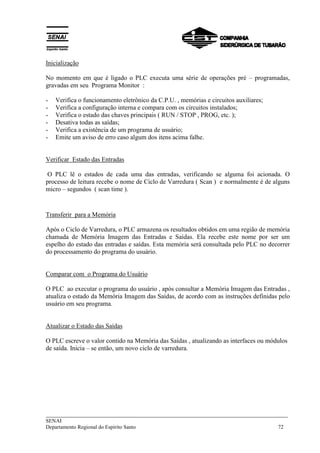 ___________________________________________________________________________
SENAI
Departamento Regional do Espírito Santo 72
Inicialização
No momento em que é ligado o PLC executa uma série de operações pré – programadas,
gravadas em seu Programa Monitor :
- Verifica o funcionamento eletrônico da C.P.U. , memórias e circuitos auxiliares;
- Verifica a configuração interna e compara com os circuitos instalados;
- Verifica o estado das chaves principais ( RUN / STOP , PROG, etc. );
- Desativa todas as saídas;
- Verifica a existência de um programa de usuário;
- Emite um aviso de erro caso algum dos itens acima falhe.
Verificar Estado das Entradas
O PLC lê o estados de cada uma das entradas, verificando se alguma foi acionada. O
processo de leitura recebe o nome de Ciclo de Varredura ( Scan ) e normalmente é de alguns
micro – segundos ( scan time ).
Transferir para a Memória
Após o Ciclo de Varredura, o PLC armazena os resultados obtidos em uma região de memória
chamada de Memória Imagem das Entradas e Saídas. Ela recebe este nome por ser um
espelho do estado das entradas e saídas. Esta memória será consultada pelo PLC no decorrer
do processamento do programa do usuário.
Comparar com o Programa do Usuário
O PLC ao executar o programa do usuário , após consultar a Memória Imagem das Entradas ,
atualiza o estado da Memória Imagem das Saídas, de acordo com as instruções definidas pelo
usuário em seu programa.
Atualizar o Estado das Saídas
O PLC escreve o valor contido na Memória das Saídas , atualizando as interfaces ou módulos
de saída. Inicia – se então, um novo ciclo de varredura.
 