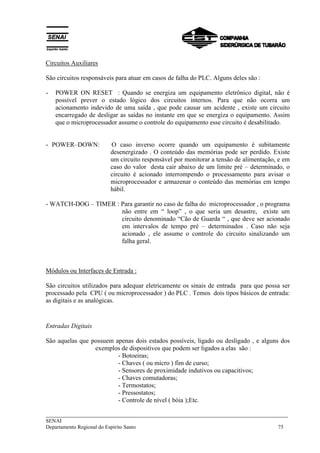 ___________________________________________________________________________
SENAI
Departamento Regional do Espírito Santo 75
Circuitos Auxiliares
São circuitos responsáveis para atuar em casos de falha do PLC. Alguns deles são :
- POWER ON RESET : Quando se energiza um equipamento eletrônico digital, não é
possível prever o estado lógico dos circuitos internos. Para que não ocorra um
acionamento indevido de uma saída , que pode causar um acidente , existe um circuito
encarregado de desligar as saídas no instante em que se energiza o equipamento. Assim
que o microprocessador assume o controle do equipamento esse circuito é desabilitado.
- POWER–DOWN: O caso inverso ocorre quando um equipamento é subitamente
desenergizado . O conteúdo das memórias pode ser perdido. Existe
um circuito responsável por monitorar a tensão de alimentação, e em
caso do valor desta cair abaixo de um limite pré – determinado, o
circuito é acionado interrompendo o processamento para avisar o
microprocessador e armazenar o conteúdo das memórias em tempo
hábil.
- WATCH-DOG – TIMER : Para garantir no caso de falha do microprocessador , o programa
não entre em “ loop” , o que seria um desastre, existe um
circuito denominado “Cão de Guarda “ , que deve ser acionado
em intervalos de tempo pré – determinados . Caso não seja
acionado , ele assume o controle do circuito sinalizando um
falha geral.
Módulos ou Interfaces de Entrada :
São circuitos utilizados para adequar eletricamente os sinais de entrada para que possa ser
processado pela CPU ( ou microprocessador ) do PLC . Temos dois tipos básicos de entrada:
as digitais e as analógicas.
Entradas Digitais
São aquelas que possuem apenas dois estados possíveis, ligado ou desligado , e alguns dos
exemplos de dispositivos que podem ser ligados a elas são :
- Botoeiras;
- Chaves ( ou micro ) fim de curso;
- Sensores de proximidade indutivos ou capacitivos;
- Chaves comutadoras;
- Termostatos;
- Pressostatos;
- Controle de nível ( bóia );Etc.
 