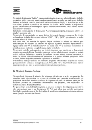 ___________________________________________________________________________
SENAI
Departamento Regional do Espírito Santo 84
No método de diagrama “ladder”, o esquema do circuito deverá ser substituído pelos símbolos
ou códigos ladder. A seguir, pressionando sequencialmente as teclas que indicam os símbolos
ladder e as linha de conexão, dever-se-á traçar o circuito no display e, à medida que se for
concluindo, gravá-la na memória por unidade de circuito. Nesse método, a programação
poderá ser efetuada confirmando passo a passo o seu encaminhamento, sendo assim o método
mais intuitivo e simples.
Entretanto, como necessita do display, se o PLC for de pequeno porte, o seu custo relativo (do
display) será muito alto.
No método de apresentação por porta lógica, dever-se-á elaborar o esquema do circuito
utilizando os símbolos lógicos que indicam ‘AND”, “OR”, “NOT”, pressionando as teclas
segundo o fluxo de sinais.
Por outro lado, no método de equação lógica, adotando o método de entrada pela
transformação do esquema do circuito em equação algébrica booleana, representando a
ligação série com “•“, a paralela com “±“ e a saída com “=“ e utilizando os números de
entrada e saídas, elaborar a equação lógica e digitar no teclado.
No presente método, será necessário um certo treinamento para transformar o diagrama do
circuito em equação lógica. Contudo, assim que estiver suficientemente treinado, o usuário
poderá elaborar facilmente a equação de qualquer circuito, mesmo os mais complexos, e,
ainda, se utilizar convenientemente os parenteses “( )“ poderá elaborar programas muito
eficazes, mesmo dispondo de limitada capacidade de memória.
O método de instrução consiste em elaborar o programa substituindo o esquema do circuito
por determinados termos de instrução (LOAD, AND, OR, NOT, etc), tratando-se do método
de programação que mais se aproxima da metodologia de computação.
2) Método de diagrama funcional
No método de diagrama de circuito, foi visto que inicialmente as ações ou operações das
máquinas eram apresentadas em termos de circuitos para posterior transformação em
programas. Entretanto, no caso do método de diagrama funcional, as ações ou operações das
máquinas poderão ser diretamente transformadas em programa, sem necessidade de
elaboração prévia do circuito elétrico.
No que se refere ao método de fluxograma, as ações ou operações das máquinas e dispositivos
são representadas através de fluxograma. O PLC que adota esse método, proporciona
facilidades quanto à execução das derivações, de acordo com situações de entradas e saídas ou
saltos (jump) a um endereço distante.
 