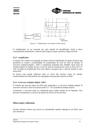 ___________________________________________________________________________
SENAI
Departamento Regional do Espírito Santo 95
Figura 5.2 – Multiplexador com entrada em linha comum
O multiplexador ao ser acessado por uma entrada do decodificador fecha a chave
correspondente transferindo o sinal do canal respectivo para o próximo estágio do DAS.
5.2.3 - Amplificador
A maioria dos sistemas de aquisição de dados incluem amplificador de ganho ajustável que
possibilita ao usuário a possibilidade de compensação do nível do sinal de entrada. O
conversor analógico-digital ( ADC) é usualmente projetado para trabalhar numa faixa de
entrada unipolar ou bipolar tal que o nível do sinal de entrada possa variar na faixa de 0 a 5
volts. O ganho do amplificador tem como objetivo assegurar que o sinal de entrada se situe
nessa faixa.
Se houver uma grande diferença entre os níveis dos diversos sinais de entrada,
condicionadores de sinal poderão ser empregados numa posição anterior ao DAS.
5.2.4 - Conversor analógico-digital (ADC)
É evidente que uma das partes do DAS mais importante é o conversor analógico-digital. O
conversor converte a faixa do sinal de tensão ( 0 ~ 5V) recebida da unidade anterior.
Usualmente, o conversor pode ser configurado para receber entrada uni ou bipolares. Eles
possuem normalmente os recursos de ajustes de off-set e de fim de faixa.
Observações Adicionais
Existem inúmeros fatores que devem ser considerados quando emprega-se um DAS, entre
eles salienta-se:
 