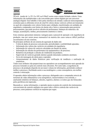 ___________________________________________________________________________
SENAI
Departamento Regional do Espírito Santo 97
2O mA, tensão de 1 a 5V, 0 a 10V ou 0 50mV assim como contato fechado e aberto. Estas
informações são multiplexadas e são convertidas para valores digitais por um conversor
analógico/digital. Este trabalho é feito pelas interfaces de entrada e saída do minicomputador,
existentes para os diferentes níveis de sinal Os valores destas variáveis sofrem um tratamento
no qual são comparados com valores limites para validação, transformados em unidades de
engenharia, comparados com limites de alarme alto e baixo e armazenados para posterior
processamento, que pode envolver cálculos de performance, balanços de materiais e de
energia, acumulações, médias, processamento estatístico e outros.
Estes sistemas apresentam inúmeras vantagens para o pessoal de operação e de engenharia de
produção, mas por serem pouco mensurável na maioria dos casos torna-se difícil justificar
investimentos em tais sistemas.
Os principais atributos de um sistema de aquisição de dados são:
- Coleta de dados do processo com precisão, periodicidade e confiabilidade apuradas;
- Informação dos valores das variáveis em unidades de engenharia;
- Informação de valores de variáveis calculadas em função de outras;
- Informação de cálculos de performance de equipamentos e do processo;
- Relatórios de produção e cálculos de rendimento de produtos;
- Supervisão de variáveis gerando alarmes quando detectadas condições anormais;
- Envio de mensagens de alerta para o operador;
- Armazenamento de dados históricos para verificação de tendência e realização de
estatísticas.
Todos esses atributos irão proporcionar aos operadores um acompanhamento mais apurado do
processo tornando as ações de controle mais eficientes. Por outro lado, a engenharia de
processo e de produção disporão de um maior volume de informações, permitindo conhecer
melhor o processo e facilitando assim a sua modelagem e, como consequência, seu melhor
controle e otimização.
O operador obtém informações sobre o processo, dialogando com o computador através de
terminais de vídeo alfanumérico e/ou semigráficos, monocromático e/ou colorido, e
analisando relatórios de balanços, cálculos, registros, alarmes e eventos que são fornecidos
pelos periféricos de impressão.
Baseando-se nestas informações, o operador ajusta os pontos de controle dos instrumentos
convencionais de controle analógico aos quais cabe o efetivo controle das variáveis do
processo, como podemos verificar no esquema que segue.
 