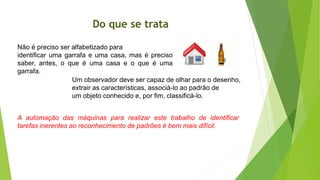 Do que se trata
Não é preciso ser alfabetizado para
identificar uma garrafa e uma casa, mas é preciso
saber, antes, o que é uma casa e o que é uma
garrafa.
Um observador deve ser capaz de olhar para o desenho,
extrair as características, associá-lo ao padrão de
um objeto conhecido e, por fim, classificá-lo.
A automação das máquinas para realizar este trabalho de identificar
tarefas inerentes ao reconhecimento de padrões é bem mais difícil.
 