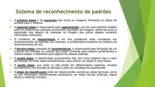Sistema de reconhecimento de padrões
 A primeira etapa é de aquisição dos sinais ou imagens, formando os dados de
entrada para o sistema.
 A segunda etapa é responsável pela segmentação, que de uma maneira simples
para um sistema por exemplo envolvendo aquisição de imagens, define-se como a
separação dos objetos de interesse na imagem dos outros objetos contendo
informação irrelevante.
 O problema de segmentação é um dos problemas mais complexos em
reconhecimento de padrões, por exemplo, a problemática existente em sistema de
reconhecimento de voz.
 A terceira etapa, extração de características, é responsável pela formação de um
conjunto de medidas ou valores que sejam similares para objetos pertencentes a
mesma classe, e diferentes para objetos de classes distintas.
 A quarta etapa, a classificação propriamente dita, tem como objetivo usar o vetor
de entrada, formado pelas características, para atribuir um objeto à uma classe.
 A quinta etapa, que pode ou não existir em determinados sistemas, envolve
normalmente uma tomada de decisão a partir do resultado da classificação
 A etapa de classificação pode ser desenvolvida usando-se várias técnicas, como
as que empregam classificadores estatísticos, as redes neurais artificiais, lógica
difusa e sistemas híbridos.
 