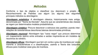 Métodos
Conforme o tipo de objetos a classificar (ou descrever) o projeto de
Reconhecimento de Padrões usa algum (ou alguns) dos seguintes
principais métodos ou abordagens:
Abordagem estatística: A abordagem clássica, historicamente mais antiga,
denominada por "Teoria da Decisão". Assume que as características das classes
se regem por determinados modelos probabilísticos.
Abordagem sintática: Procura descrever a estrutura dos padrões usando inter-
relações de características descritoras básicas denominadas primitivas.
Abordagem neuronal: Abordagem tipo "caixa negra" que procura determinar
um mapeamento óptimo entre entradas e saídas inspirando-se em modelos de
neurónios do cérebro.
Abordagem difusa: Abordagem que tem em conta o grau de incerteza por vezes
inerente a características e a classificações, usando a Teoria dos conjuntos
difusos para modelizar esse grau de incerteza.
 