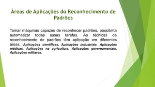 Áreas de Aplicações do Reconhecimento de
Padrões
Tornar máquinas capazes de reconhecer padrões, possibilita
automatizar todas essas tarefas. As técnicas de
reconhecimento de padrões têm aplicação em diferentes
áreas, Aplicações científicas, Aplicações industriais, Aplicações
médicas, Aplicações na agricultura, Aplicações governamentais,
Aplicações militares.
 