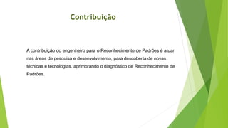 Contribuição
A contribuição do engenheiro para o Reconhecimento de Padrões é atuar
nas áreas de pesquisa e desenvolvimento, para descoberta de novas
técnicas e tecnologias, aprimorando o diagnóstico de Reconhecimento de
Padrões.
 