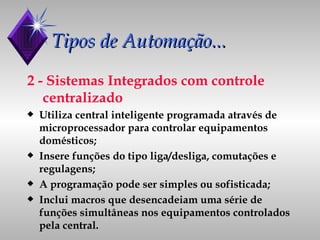 Tipos de Automação... 2 - Sistemas Integrados com controle  centralizado Utiliza central inteligente programada através de microprocessador para controlar equipamentos domésticos; Insere funções do tipo liga/desliga, comutações e regulagens; A programação pode ser simples ou sofisticada; Inclui macros que desencadeiam uma série de funções simultâneas nos equipamentos controlados pela central. 