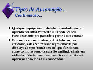 Tipos de Automação... Continuação... Qualquer equipamento dotado de controle remoto operado por infra-vermelho (IR) pode ter seu funcionamento programado a partir dessa central; Para maior comodidade e praticidade, no uso cotidiano, estas centrais são representadas por displays do tipo “touch screen” que funcionam como  controles remotos sem fio  emitindo sinais em rádio-freqüência para uma base fixa que então vai operar os aparelhos a ela conectados. 