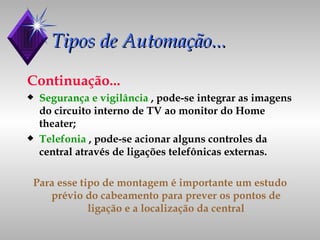 Tipos de Automação... Continuação... Segurança e vigilância  , pode-se integrar as imagens do circuito interno de TV ao monitor do Home theater; Telefonia  , pode-se acionar alguns controles da central através de ligações telefônicas externas. Para esse tipo de montagem é importante um estudo prévio do cabeamento para prever os pontos de ligação e a localização da central 