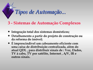 Tipos de Automação... 3 - Sistemas de Automação Complexos Integração total dos sistemas domésticos; Detalhamento a partir do projeto de construção ou da reforma do imóvel; É imprescindível um cabeamento eficiente com uma caixa de distribuição centralizada, além do atual QDL , para distribuir sinais de : Voz, Dados, TV à cabo, TV por satélite, Internet , A/V, IR e outros sinais. 