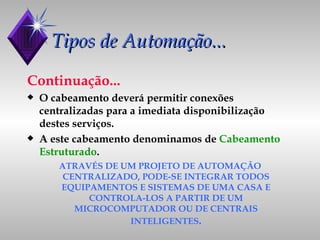 Tipos de Automação... Continuação... O cabeamento deverá permitir conexões centralizadas para a imediata disponibilização destes serviços. A este cabeamento denominamos de  Cabeamento Estruturado . ATRAVÉS DE UM PROJETO DE AUTOMAÇÃO CENTRALIZADO, PODE-SE INTEGRAR TODOS EQUIPAMENTOS E SISTEMAS DE UMA CASA E CONTROLA-LOS A PARTIR DE UM MICROCOMPUTADOR OU DE CENTRAIS INTELIGENTES . 