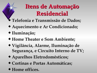 Itens de Automação Residencial Telefonia e Transmissão de Dados; Aquecimento e Ar Condicionado; Iluminação; Home Theater e Som Ambiente; Vigilância, Alarme, Iluminação de Segurança, e Circuito Interno de TV; Aparelhos Eletrodomésticos; Cortinas e Portas Automáticas; Home offices. 