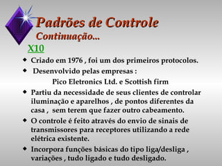 Padrões de Controle Continuação... X10 Criado em 1976 , foi um dos primeiros protocolos. Desenvolvido pelas empresas : Pico Eletronics Ltd. e Scottish firm Partiu da necessidade de seus clientes de controlar iluminação e aparelhos , de pontos diferentes da casa ,  sem terem que fazer outro cabeamento. O controle é feito através do envio de sinais de transmissores para receptores utilizando a rede elétrica existente. Incorpora funções básicas do tipo liga/desliga , variações , tudo ligado e tudo desligado. 