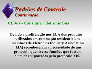Padrões de Controle Continuação... CEBus - Consumer Eletronic Bus Devido a proliferação nos EUA dos produtos utilizados em automação residencial, os membros da Eletronics Industry Association (EIA) reconheceram a necessidade de um protocolo que tivesse funções que fossem além das suportadas pelo protocolo X10.   