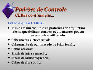 Padrões de Controle CEBus continuação... Então o que é CEBus ? CEBus é um um conjunto de protocolos de arquitetura aberta que definem como os equipamentos podem se comunicar utilizando: Cabeamento elétrico usual; Cabeamento de par trançado de baixa tensão; Cabos coaxiais; Sinais de infra vermelho; Sinais de rádio freqüência; Cabos de fibra óptica. 