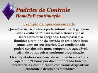 Padrões de Controle HomePnP continuação... Exemplo de operação em rede Quando o usuário abre a porta automática da garagem, este evento “diz” para outros sistemas que os moradores estão chegando. Luzes passam a iluminar o caminho da entrada da residência bem como luzes no seu interior. O ar condicionado poderá ser ajustado numa temperatura agradável, além de outras coisas conforme programação. Os computadores residenciais se tornarão mais úteis operando 24 horas por dia monitorando funções residenciais e comunicando com vários dispositivos conforme o desejo dos moradores. 