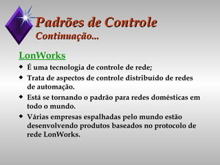 Padrões de Controle Continuação... LonWorks É uma tecnologia de controle de rede; Trata de aspectos de controle distribuído de redes de automação. Está se tornando o padrão para redes domésticas em todo o mundo. Várias empresas espalhadas pelo mundo estão desenvolvendo produtos baseados no protocolo de rede LonWorks. 
