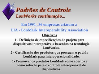 Padrões de Controle LonWorks continuação... Em 1994 , 36 empresas criaram a  LIA - LonMark Interoperability Association Objetivos 1 - Definição de especificações de projeto para dispositivos interoperáveis baseados na tecnologia LonWorks. 2 - Certificação dos produtos que possuem o padrão LonMark para interoperacionalidade. 3 - Promover os produtos LonMark como abertos e como solução para o controle interoperável de dispositivos. 