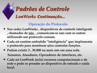 Padrões de Controle LonWorks  c ontinuação... Operação do Protocolo Nas redes LonWorks , dispositivos de controle inteligente , chamados de  nós  ,  comunicam-se uns com os outros utilizando um protocolo comum. Cada nó contém embutido “inteligência” que implementa o protocolo para monitorar e/ou controlar funções. Podem existir 3 , 30.000 ou mais nós em uma rede. Sensores, Atuadores, Operadores de interfaces, etc. Cada nó LonWork inclui recursos computacionais e de rede e pode se prender ao dispositivo de entrada e saída local.  