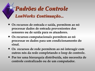 Padrões de Controle LonWorks  c ontinuação... Os recursos de entrada e saída, permitem ao nó processar dados de entrada provenientes dos sensores ou de saída para os atuadores. Os recursos computacionais permitem ao nó processar os dados para um condicionamento do sinal. Os  recursos de rede permitem ao nó interagir com outros nós da rede completando o loop de controle. Por ter uma hierarquia distribuída, não necessita de controle centralizado ou de um computador. 