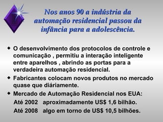Nos anos 90 a indústria da automação residencial passou da infância para a adolescência. O desenvolvimento dos protocolos de controle e  comunicação , permitiu a interação inteligente  entre aparelhos , abrindo as portas para a verdadeira automação residencial. Fabricantes colocam novos produtos no mercado quase que diáriamente. Mercado de Automação Residencial nos EUA: Até 2002  aproximadamente US$ 1,6 bilhão. Até 2008  algo em torno de US$ 10,5 bilhões. 