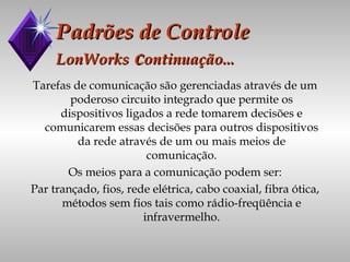 Padrões de Controle LonWorks  c ontinuação... Tarefas de comunicação são gerenciadas através de um poderoso circuito integrado que permite os dispositivos ligados a rede tomarem decisões e comunicarem essas decisões para outros dispositivos da rede através de um ou mais meios de comunicação. Os meios para a comunicação podem ser: Par trançado, fios, rede elétrica, cabo coaxial, fibra ótica, métodos sem fios tais como rádio-freqüência e infravermelho. 