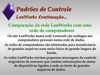 Padrões de Controle LonWorks  c ontinuação... Comparação da rede LonWorks com uma rede de computadores Os nós LonWorks numa rede Lonwork são análogos aos computadores pessoais numa rede de dados.  As redes de computadores são otimizadas para transferência de grandes arquivos num meio físico de grande largura de banda. As redes LonWorks enviam pequenas mensagens de controle originárias de sensores que contém informações de status de dispositivos ligados à rede ao invés de grandes arquivos de dados.  