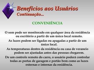 Benefícios aos Usuários Continuação... CONVENIÊNCIA O som pode ser monitorado em qualquer área da residência ou escritório a partir de um único local remoto. As luzes podem ser ligadas ou apagadas a partir de um único local. As temperaturas dentro da residência ou casa de veraneio podem ser ajustadas antes das pessoas chegarem. De um controle remoto do carro, o usuário poderá controlar todas as portas de garagem e portão bem como as luzes externas e internas da residência. 