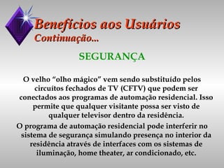 Benefícios aos Usuários Continuação... SEGURANÇA O velho “olho mágico” vem sendo substituído pelos circuítos fechados de TV (CFTV) que podem ser conectados aos programas de automação residencial. Isso permite que qualquer visitante possa ser visto de qualquer televisor dentro da residência. O programa de automação residencial pode interferir no sistema de segurança simulando presença no interior da residência através de interfaces com os sistemas de iluminação, home theater, ar condicionado, etc. 