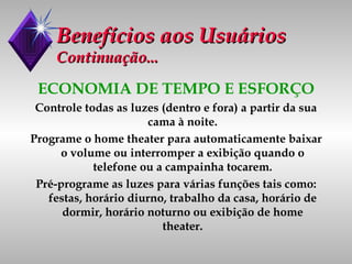 Benefícios aos Usuários Continuação... ECONOMIA DE TEMPO E ESFORÇO Controle todas as luzes (dentro e fora) a partir da sua cama à noite. Programe o home theater para automaticamente baixar o volume ou interromper a exibição quando o telefone ou a campainha tocarem. Pré-programe as luzes para várias funções tais como: festas, horário diurno, trabalho da casa, horário de dormir, horário noturno ou exibição de home theater. 