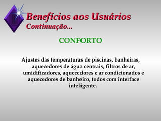 Benefícios aos Usuários Continuação... CONFORTO Ajustes das temperaturas de piscinas, banheiras, aquecedores de água centrais, filtros de ar, umidificadores, aquecedores e ar condicionados e aquecedores de banheiro, todos com interface inteligente.  