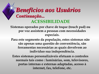 Benefícios aos Usuários Continuação... ACESSIBILIDADE Sistemas operados por chave de toque (touch pad) ou por voz assistem a pessoas com necessidades especiais. Para este segmento da população, estes sistemas não são apenas uma questão de conveniência, são ferramentas necessárias as quais devolvem ao indivíduo sua independência. Estes sistemas personalizáveis efetuam o controles normais tais como : luminárias, som, televisores, portas internas e externas adaptadas, acesso à internet, fax, telefone, etc. 