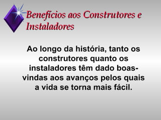 Benefícios aos Construtores e Instaladores Ao longo da história, tanto os construtores quanto os instaladores têm dado boas-vindas aos avanços pelos quais a vida se torna mais fácil. 