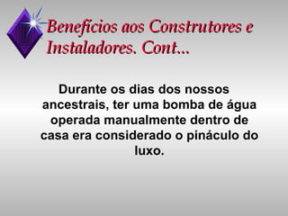 Benefícios aos Construtores e Instaladores. Cont... Durante os dias dos nossos ancestrais, ter uma bomba de água operada manualmente dentro de casa era considerado o pináculo do luxo. 