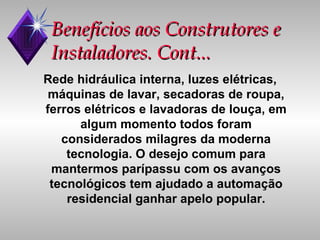 Benefícios aos Construtores e Instaladores. Cont... Rede hidráulica interna, luzes elétricas, máquinas de lavar, secadoras de roupa, ferros elétricos e lavadoras de louça, em algum momento todos foram considerados milagres da moderna tecnologia. O desejo comum para mantermos parípassu com os avanços tecnológicos tem ajudado a automação residencial ganhar apelo popular. 