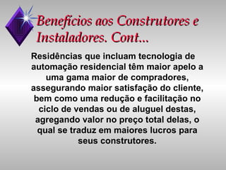 Benefícios aos Construtores e Instaladores. Cont... Residências que incluam tecnologia de automação residencial têm maior apelo a uma gama maior de compradores, assegurando maior satisfação do cliente, bem como uma redução e facilitação no ciclo de vendas ou de aluguel destas, agregando valor no preço total delas, o qual se traduz em maiores lucros para seus construtores. 