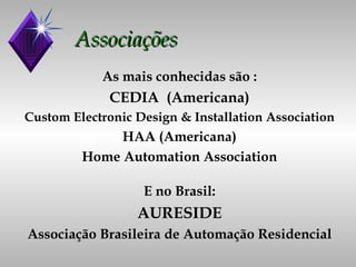 Associações As mais conhecidas são : CEDIA  (Americana) Custom Electronic Design & Installation Association HAA (Americana) Home Automation Association E no Brasil: AURESIDE Associação Brasileira de Automação Residencial 