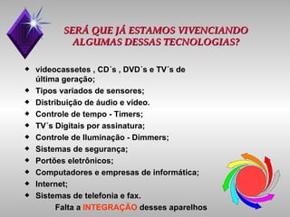 SERÁ QUE JÁ ESTAMOS VIVENCIANDO ALGUMAS DESSAS TECNOLOGIAS? videocassetes , CD´s , DVD´s e TV´s de última geração; Tipos variados de sensores; Distribuição de áudio e vídeo. Controle de tempo - Timers; TV´s Digitais por assinatura; Controle de Iluminação - Dimmers; Sistemas de segurança; Portões eletrônicos; Computadores e empresas de informática; Internet; Sistemas de telefonia e fax. Falta a  INTEGRAÇÃO  desses aparelhos 