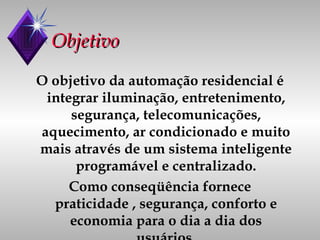 Objetivo O objetivo da automação residencial é integrar iluminação, entretenimento, segurança, telecomunicações, aquecimento, ar condicionado e muito mais através de um sistema inteligente programável e centralizado. Como conseqüência fornece praticidade , segurança, conforto e economia para o dia a dia dos usuários. 