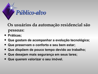 Público-alvo Os usuários da automação residencial são pessoas: Práticas;  Que gostam de acompanhar a evolução tecnológica; Que preservam o conforto e seu bem estar; Que dispõem de pouco tempo devido ao trabalho; Que desejam mais segurança em seus lares; Que querem valorizar o seu imóvel. 