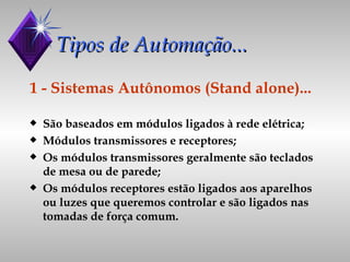 Tipos de Automação...  1 - Sistemas Autônomos (Stand alone)... São baseados em módulos ligados à rede elétrica; Módulos transmissores e receptores; Os módulos transmissores geralmente são teclados de mesa ou de parede; Os módulos receptores estão ligados aos aparelhos ou luzes que queremos controlar e são ligados nas tomadas de força comum. 