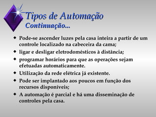 Tipos de Automação Continuação... Pode-se ascender luzes pela casa inteira a partir de um controle localizado na cabeceira da cama; ligar e desligar eletrodomésticos à distância; programar horários para que as operações sejam efetuadas automaticamente. Utilização da rede elétrica já existente. Pode ser implantado aos poucos em função dos recursos disponíveis; A automação é parcial e há uma disseminação de controles pela casa. 