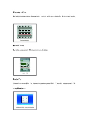 Controle estéreo
Permite comandar uma fonte sonora externa utilizando controles de infra-vermelho.
Hub de áudio
Permite conectar até 4 fontes sonoras distintas
Rádio FM
Sintonizador de rádio FM, instalado em um painel DIN. Visualiza mensagens RDS.
Amplificadores
 