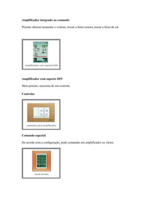 Amplificador integrado ao comando
Permite abaixar/aumentar o volume, trocar a fonte sonora, trocar a faixa do cd.
Amplificador com suporte DIN
Mais potente, necessita de um controle.
Controles
Comando especial
De acordo com a configuração, pode comandar um amplificador ou vários.
 