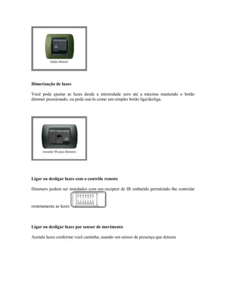 Dimerização de luzes
Você pode ajustar as luzes desde a intensidade zero até a máxima mantendo o botão
dimmer pressionado, ou pode usá-lo como um simples botão liga/desliga.
Ligar ou desligar luzes com o contrôle remoto
Dimmers podem ser instalados com um receptor de IR embutido permitindo-lhe controlar
remotamente as luzes
Ligar ou desligar luzes por sensor de movimento
Acenda luzes conforme você caminha, usando um sensor de presença que detecta
 
