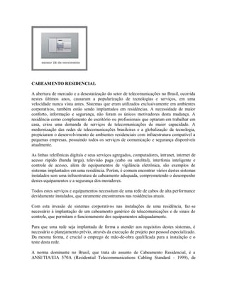 CABEAMENTO RESIDENCIAL
A abertura de mercado e a desestatização do setor de telecomunicações no Brasil, ocorrida
nestes últimos anos, causaram a popularização de tecnologias e serviços, em uma
velocidade nunca vista antes. Sistemas que eram utilizados exclusivamente em ambientes
corporativos, também estão sendo implantados em residências. A necessidade de maior
conforto, informação e segurança, não foram os únicos motivadores desta mudança. A
residência como complemento do escritório ou profissionais que optaram em trabalhar em
casa, criou uma demanda de serviços de telecomunicações de maior capacidade. A
modernização das redes de telecomunicações brasileiras e a globalização da tecnologia,
propiciaram o desenvolvimento de ambientes residenciais com infraestrutura compatível a
pequenas empresas, possuindo todos os serviços de comunicação e segurança disponíveis
atualmente.
As linhas telefônicas digitais e seus serviços agregados, computadores, intranet, internet de
acesso rápido (banda larga), televisão paga (cabo ou satelital), interfonia inteligente e
controle de acesso, além de equipamentos de vigilância eletrônica, são exemplos de
sistemas implantados em uma residência. Porém, é comum encontrar vários destes sistemas
instalados sem uma infraestrutura de cabeamento adequada, comprometendo o desempenho
destes equipamentos e a segurança dos moradores.
Todos estes serviços e equipamentos necessitam de uma rede de cabos de alta performance
devidamente instalados, que raramente encontramos nas residências atuais.
Com esta invasão de sistemas corporativos nas instalações de uma residência, faz-se
necessário à implantação de um cabeamento genérico de telecomunicações e de sinais de
controle, que permitam o funcionamento dos equipamentos adequadamente.
Para que uma rede seja implantada de forma a atender aos requisitos destes sistemas, é
necessário o planejamento prévio, através da execução de projeto por pessoal especializado.
Da mesma forma, é crucial o emprego de mão-de-obra qualificada para a instalação e o
teste desta rede.
A norma dominante no Brasil, que trata do assunto de Cabeamento Residencial, é a
ANSI/TIA/EIA 570A (Residential Telecommunications Cabling Standard - 1999), de
 