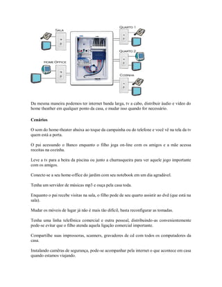 Da mesma maneira podemos ter internet banda larga, tv a cabo, distribuir áudio e vídeo do
home theather em qualquer ponto da casa, e mudar isso quando for necessário.
Cenários
O som do home-theater abaixa ao toque da campainha ou do telefone e você vê na tela da tv
quem está a porta.
O pai acessando o Banco enquanto o filho joga on-line com os amigos e a mãe acessa
receitas na cozinha.
Leve a tv para a beira da piscina ou junto a churrasqueira para ver aquele jogo importante
com os amigos.
Conecte-se a seu home-office do jardim com seu notebook em um dia agradável.
Tenha um servidor de músicas mp3 e ouça pela casa toda.
Enquanto o pai recebe visitas na sala, o filho pode de seu quarto assistir ao dvd (que está na
sala).
Mudar os móveis de lugar já não é mais tão difícil, basta reconfigurar as tomadas.
Tenha uma linha telefônica comercial e outra pessoal, distribuindo-as convenientemente
pode-se evitar que o filho atenda aquela ligação comercial importante.
Compartilhe suas impressoras, scanners, gravadores de cd com todos os computadores da
casa.
Instalando camêras de segurança, pode-se acompanhar pela internet o que acontece em casa
quando estamos viajando.
 