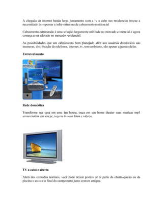 A chegada da internet banda larga juntamente com a tv a cabo nas residencias trouxe a
necessidade de repensar a infra-estrutura de cabeamento residencial
Cabeamento estruturado é uma solução largamente utilizada no mercado comercial e agora
começa a ser adotado no mercado residencial.
As possibilidades que um cabeamento bem planejado abre aos usuários domésticos são
inumeras, distribuição de telefones, internet, tv, som ambiente, são apenas algumas delas.
Entreterimento
Rede doméstica
Transforme sua casa em uma lan house, ouça em seu home theater suas musicas mp3
armazenadas em seu pc, veja na tv suas fotos e vídeos.
TV a cabo e aberta
Alem dos comodos normais, você pode deixar pontos de tv perto da churrasqueira ou da
piscina e assistir o final do campeonato junto com os amigos.
 