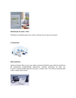 Distribuição de audio e vídeo
Distribua som ambiente pela casa, assista o dvd que esta na sala em seu quarto.
Comunicação
Rede doméstica
Instale um home-office em sua casa, tenha os mesmos benefícios que a rede do escritório ja
lhe proporciona compartilhando impressoras, scanners, gravadores de dvds, etc.
O aceso a internet banda larga lhe da acesso a emails, sites, Voz sobre ip (telefone pela
web), e muitas outras coisas.
 